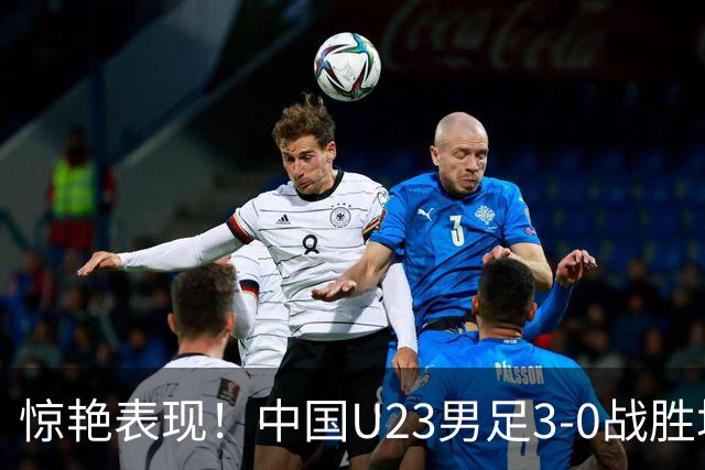 惊艳表现！中国U23男足3-0战胜塔吉克斯坦再度取胜